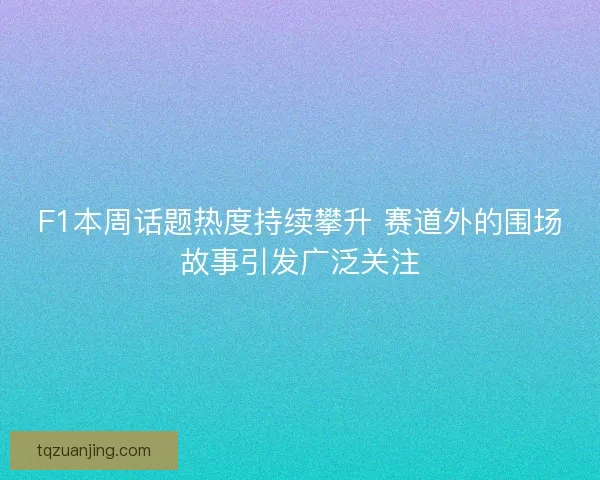F1本周话题热度持续攀升 赛道外的围场故事引发广泛关注